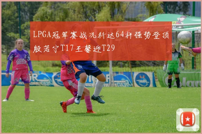 LPGA冠军赛战况科达64杆强势登顶殷若宁T17王馨迎T29