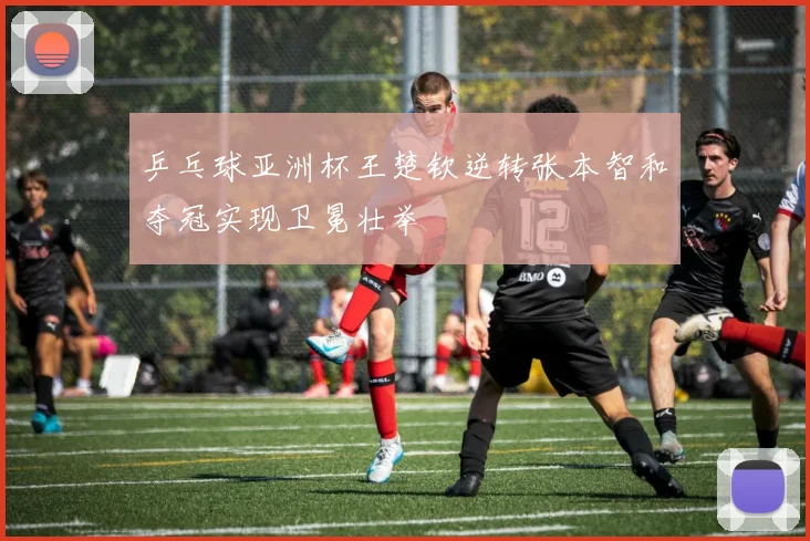 乒乓球亚洲杯王楚钦逆转张本智和夺冠实现卫冕壮举