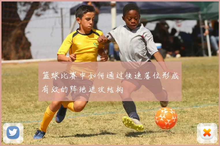 篮球比赛中如何通过快速落位形成有效的阵地进攻结构