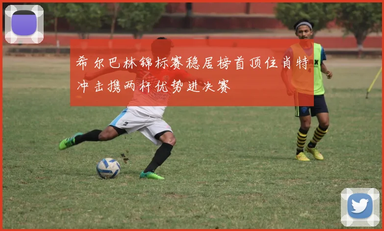 希尔巴林锦标赛稳居榜首顶住肖特冲击携两杆优势进决赛
