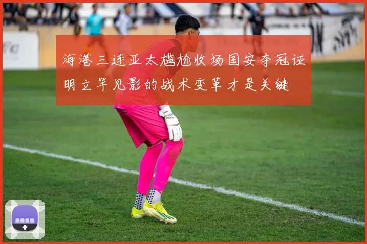 海港三连亚太尴尬收场国安夺冠证明立竿见影的战术变革才是关键
