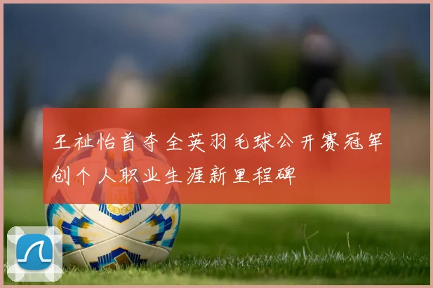 王祉怡首夺全英羽毛球公开赛冠军创个人职业生涯新里程碑