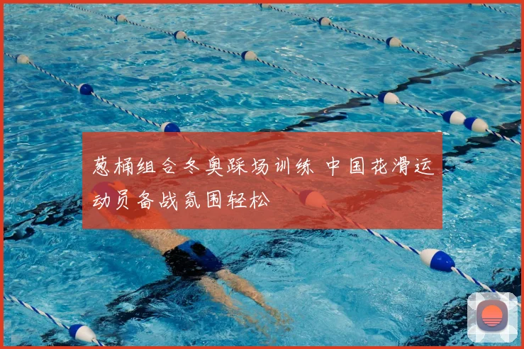 葱桶组合冬奥踩场训练 中国花滑运动员备战氛围轻松