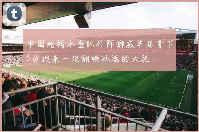 中国轮椅冰壶队对阵挪威单局拿下5分迎来一场酣畅淋漓的大胜