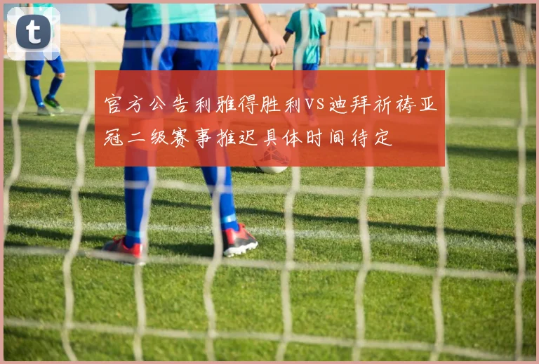 官方公告利雅得胜利vs迪拜祈祷亚冠二级赛事推迟具体时间待定