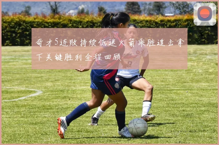 奇才5连败持续低迷火箭乘胜追击拿下关键胜利全程回顾