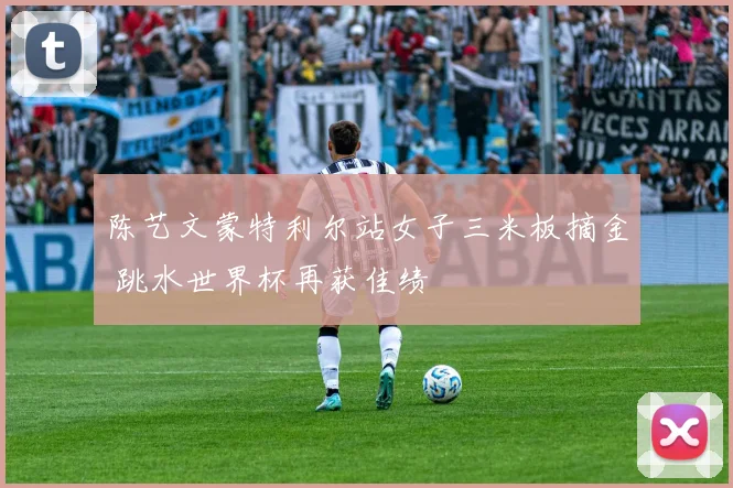 陈艺文蒙特利尔站女子三米板摘金 跳水世界杯再获佳绩