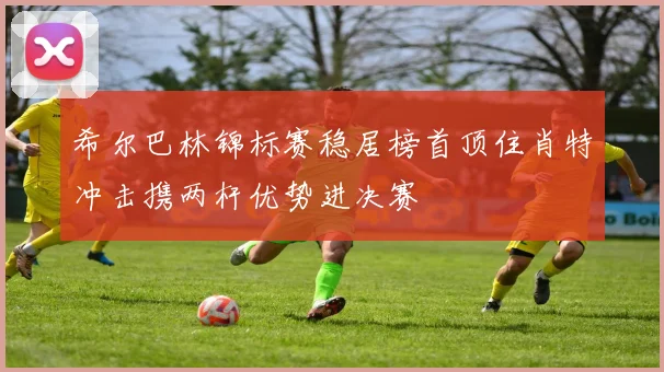 希尔巴林锦标赛稳居榜首顶住肖特冲击携两杆优势进决赛